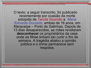 O texto, a seguir transcrito, foi publicado recentemente por ocasião da morte estúpida de  Tarcila Gusmão   e  Maria   Eduarda Dourado , ambas de 16 anos, em Maracaípe – Porto de Galinhas. Depois de 13 dias desaparecidas, as mães revelaram  desconhecer  os proprietários da casa onde as filhas tinham ido curtir o fim de semana. A tragédia abalou a opinião pública e o crime permanece sem resposta. 