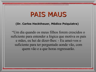 PAIS MAUS (Dr. Carlos Hecktheuer, Médico Psiquiatra)  “ Um dia quando os meus filhos forem crescidos o suficiente para entender a lógica que motiva os pais e mães, eu hei de dizer-lhes: - Eu amei-vos o suficiente para ter perguntado aonde vão, com quem vão e a que horas regressarão. 