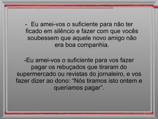 Eu amei-vos o suficiente para não ter ficado em silêncio e fazer com que vocês soubessem que aquele novo amigo não era boa companhia. Eu amei-vos o suficiente para vos fazer pagar os rebuçados que tiraram do supermercado ou revistas do jornaleiro, e vos fazer dizer ao dono: “Nós tiramos isto ontem e queríamos pagar”. 