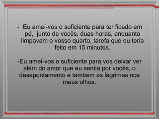 Eu amei-vos o suficiente para ter ficado em pé,  junto de vocês, duas horas, enquanto limpavam o vosso quarto, tarefa que eu teria feito em 15 minutos. Eu amei-vos o suficiente para vos deixar ver além do amor que eu sentia por vocês, o desapontamento e também as lágrimas nos meus olhos. 