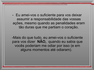 Eu amei-vos o suficiente para vos deixar assumir a responsabilidade das vossas ações, mesmo quando as penalidades eram tão duras que me partiam o coração. Mais do que tudo, eu amei-vos o suficiente para vos dizer  NÃO,  quando eu sabia que vocês poderiam me odiar por isso (e em alguns momentos até odiaram).   