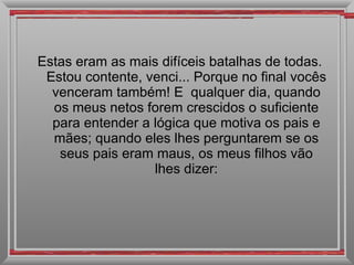 Estas eram as mais difíceis batalhas de todas. Estou contente, venci... Porque no final vocês venceram também! E  qualquer dia, quando os meus netos forem crescidos o suficiente para entender a lógica que motiva os pais e mães; quando eles lhes perguntarem se os seus pais eram maus, os meus filhos vão lhes dizer: 