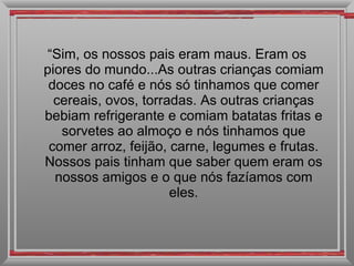 “ Sim, os nossos pais eram maus. Eram os piores do mundo...As outras crianças comiam doces no café e nós só tinhamos que comer cereais, ovos, torradas. As outras crianças bebiam refrigerante e comiam batatas fritas e sorvetes ao almoço e nós tinhamos que comer arroz, feijão, carne, legumes e frutas. Nossos pais tinham que saber quem eram os nossos amigos e o que nós fazíamos com eles. 