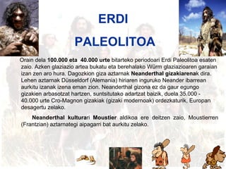 Erdi paleolitoa ERDI  PALEOLITOA Orain dela  100.000 eta  40.000 urte  bitarteko periodoari Erdi Paleolitoa esaten zaio. Azken glaziazio artea bukatu eta berehalako Würm glaziazioaren garaian izan zen aro hura. Dagozkion giza aztarnak  Neanderthal gizakiarena k dira. Lehen aztarnak Düsseldorf (Alemania) hiriaren inguruko Neander ibarrean aurkitu izanak izena eman zion. Neanderthal gizona ez da gaur egungo gizakien arbasotzat hartzen, suntsitutako adartzat baizik, duela 35.000 ‑ 40.000 urte Cro‑Magnon gizakiak (gizaki modernoak) ordezkaturik, Europan desagertu zelako. Neanderthal kultura ri  Moustier  aldikoa ere deitzen zaio, Moustierren (Frantzian) aztarnategi aipagarri bat aurkitu zelako.   