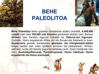 Behe paleolitoa Behe Paleolitoa  lehen gizakien hondakinak azaldu zirenetik,  4.400.000 urtetik  orain dela  100.000 urte bitarte ko periodoari deitzen zaio. Sorrera  Afrika ko laku handien inguruan kokatua da,  Olduvai-ren inguruan . Ondoren, Homo ergasterrak Afrika utzi eta Europa eta Asiarantz jo zuen.  Kuaternario  garaian suertatutako  glaziazio- eta interglaziazio-aldiek  eragin handia izan zuten gizakien sorreran eta hedapenean. Afrikan, adibidez, eurite eta lehorte gogorrak tartekatu ziren. Garai hartakoak izan ziren  Australopithecusak, Paranthropusak, Homo habilisak, Homo ergasterrak eta Homo erectusak . BEHE PALEOLITOA 