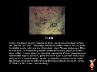 Deban, Gipuzkoan, dagoen haitzuloa da Ekain, izen bereko mendiaren oinean eta Zestuatik oso hurbil. 1969an egin ziren lehen aurkikuntzak. A. Albizuri eta R. Rezabalek aurkitu zuten, eta J.M. Barandiaran eta J. Altunak ikertu zuten. 150m-ko luzera du. Goi Paleolitoko garrantzi handiko pinturak eta grabatuak aurkitu ziren: zaldiak, oreinak, ahuntzak, bisonteak eta arrainak. Pintura eta grabatuetan kolore beltza nagusia bada ere, gorria ere erabili zuten eta zenbait animaliatan irudi-barrena ere pintatuta dago. Atarian giza egoitza zenaren aztarnak daude eta barrualdea Madaleine aldiko mundu izpiritualaren lekuko ederra da (15.000 - 12.000 K.a.). Monumentu izendatuta dago.   EKAIN 