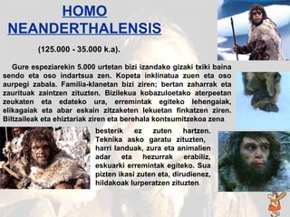 Homo neanderthal Gure espeziarekin 5.000 urtetan bizi izandako gizaki txiki baina sendo eta oso indartsua zen. Kopeta inklinatua zuen eta oso aurpegi zabala. Familia-klanetan bizi ziren; bertan zaharrak eta zaurituak zaintzen zituzten. Bizilekua kobazuloetako aterpeetan zeukaten eta edateko ura, erremintak egiteko lehengaiak, elikagaiak eta abar eskain zitzaketen lekuetan finkatzen ziren. Biltzaileak eta ehiztariak ziren eta berehala kontsumitzekoa zena  HOMO NEANDERTHALENSIS (125 .000 - 3 5 .000 k.a). besterik ez zuten hartzen. Teknika asko garatu zituzten,  harri landuak, zura eta animalien adar eta hezurrak erabiliz, eskuarki erremintak egiteko. Sua pizten ikasi zuten eta, dirudienez, hildakoak lurperatzen zituzten . 