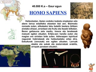 Homo sapiens HOMO SAPIENS 40.000 K.a – Gaur egun Haitzuloetan, ibaien ondoko txabola xinpleetan edo abere larruz estalitako etxeetan bizi zen. Bizimodu nomada zuten, elikatzeko leku batetik bestera ibiltzen zirelako ehizan, arrantzan eta fruitu eta itsaski bilketan. Beren gaitasuna zela medio, tresna eta lanabesak maisuki egiten zituzten. Erlijio-sen handia zuten eta magian ere sinisten bide zuten. Adierazpen izpiritual nagusiak hobiratzeak eta haitzuloetako artea dira. Eskulturak (venusak) ere egiten zituzten. Larruak  ebakiz eta sokak eta jostorratzak erabiliz,  arropak paratzen zituzten. . 