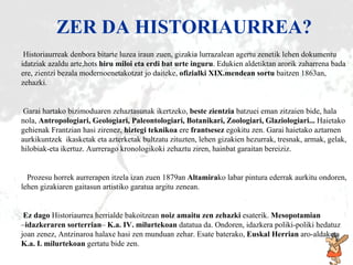 ZER DA HISTORIAURREA Historiaurrea k d enbora bitarte luzea iraun zuen, gizakia lurrazalean agertu zenetik lehen dokumentu idatziak azaldu  arte,hots   h iru miloi  eta  erdi bat urte inguru . Edukie n aldetik tan arorik zaharrena bada ere, zientzi bezala modernoenetako tzat   jo  daiteke,  ofizialki XIX.mendean sortu  baitzen 1863 an, zehazki .   Garai hartako bizimoduaren zehaztasunak ikertzeko,  beste zientzia  batzuei eman zitzaien bide, hala nola,  Antropologiari, Geologiari, Paleontologiari, Botanikari, Zoologiari, Glaziologiari...  Haietako gehienak Frantzian hasi zirenez,  hiztegi teknikoa  ere  frantsesez  egokitu zen. Garai haietako aztarnen aurkikuntzek  ikasketak eta azterketak bultzatu zituzten, lehen gizakien hezurrak, tresnak, armak, gelak, hilobiak-eta ikertuz. Aurrerago kronologikoki zehaztu ziren, hainbat garaitan bereiziz.   Prozesu horrek aurrerapen itzela izan zuen 1879an  Altamira ko labar pintura ederrak aurkitu ondoren, lehen gizakiaren gaitasun artistiko garatua argitu zenean .   Ez dago  Historiaurrea herrialde bakoitzean  noiz amaitu   zen   zehazki  esaterik.  Mesopotamian   – idazkeraren sorterrian –  K.a. IV. milurtekoan  datatua da. Ondoren, idazkera poliki-poliki hedatuz joan zenez, Antzinaroa halaxe hasi zen munduan zehar. Esate baterako,  Euskal Herrian  aro - aldaketa  K.a. I. milurtekoan  gertatu bide zen. ZER DA HISTORIAURREA? 