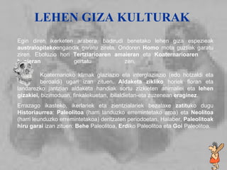 Lehen giza kulturak Egin diren ikerketen arabera, badirudi benetako lehen giza espezieak  australopiteko engandik garatu zirela. Ondoren  Homo  mota guztiak garatu ziren. Eboluzio hori  Tertziarioaren amaieran  eta  Koaternarioaren  hasieran  gertatu zen.      Koaternarioko klimak glaziazio eta interglaziazio (edo hotzaldi eta  beroaldi) ugari izan zituen.  Aldaketa zikliko  horiek floran eta landarezko jantzian aldaketa handiak sortu zizkieten animaliei eta  lehen gizakiei,  bizimoduan, finkalekuetan, ibilaldietan-eta zuzenean  eraginez . Errazago ikasteko, ikerlariek eta zientzialariek bezalaxe  zatitu ko dugu  Historiaurrea :  Paleolitoa  (harri landuzko erremintetako aroa) eta  Neolitoa  (harri leunduzko erremintetakoa) deritzaten periodoetan. Halaber,  Paleolitoak hiru garai  izan zituen:  Behe  Paleolitoa,  Erdi ko Paleolitoa eta  Goi  Paleolitoa. LEHEN GIZA KULTURAK 