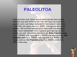 paleolitoa PALEOLITOA Historiaurreko aroa, lehen gizona harria lantzen hasi zenetik Mesolito aroa arte hedatzen da. Oso aldi luzea da, antzinako gizonak sortu zuen lehen kulturarekin hasi baitzen, orain dela 1.000.000 urte inguru, eta K.a. 10000. urte ingurua arte luzatu baitzen. Aldi horretan hainbat gizon mota sortu eta  desagertu  ziren, haien bilakaeratik Homo sapiens (gaur egungo gizona) azaldu zen arte. Hiru arotan banatzen da:  Behe Paleolito aroa  (K.a. 1000000. urte ingurutik K.a 150000 urte ingurua arte),  Erdi Paleolito aroa  (K.a. 150000. urte ingurutik K.a. 40000. urte inguru arte) eta  Goi Paleolito aroa  (K.a. 40000. urtetik K.a. 9000. urtea arte). 