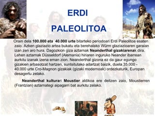 Erdi paleolitoa ERDI  PALEOLITOA Orain dela  100.000 eta  40.000 urte  bitarteko periodoari Erdi Paleolitoa esaten zaio. Azken glaziazio artea bukatu eta berehalako Würm glaziazioaren garaian izan zen aro hura. Dagozkion giza aztarnak  Neanderthal gizakiarena k dira. Lehen aztarnak Düsseldorf (Alemania) hiriaren inguruko Neander ibarrean aurkitu izanak izena eman zion. Neanderthal gizona ez da gaur egungo gizakien arbasotzat hartzen, suntsitutako adartzat baizik, duela 35.000 ‑ 40.000 urte Cro‑Magnon gizakiak (gizaki modernoak) ordezkaturik, Europan desagertu zelako. Neanderthal kultura ri  Moustier  aldikoa ere deitzen zaio, Moustierren (Frantzian) aztarnategi aipagarri bat aurkitu zelako.   