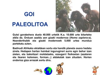Goi Paleolitoa GOI  PALEOLITOA Gutxi gorabehera duela 40.000 urtetik K.a. 10.000 urte bitarteko aldia da. Orduan azaldu zen gizaki modernoa ( Homo sapiens -a). Neanderthalek eta gizaki modernoek 5.000 urtez mundua partekatu zuten.  Badirudi Afrikako ekialdean sortu eta handik planeta osora hedatu zirela. Hedapen hartan hainbat ingurugirori aurre egin behar izan zieten, eta bakoitzari moldatzeko, ezaugarri fisikoetan (azalaren eta ilearen kolorean, forman...) aldaketak izan zituzten. Horien ondorioz giza arrazak sortu dira. 