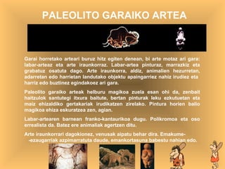 artea PALEOLITO GARAIKO ARTEA Garai horretako arteari buruz hitz egiten denean, bi arte motaz ari gara: labar-arteaz eta arte iraunkorraz. Labar-artea pinturaz, marrazkiz eta grabatuz osatuta dago. Arte iraunkorra, aldiz, animalien hezurretan, adarretan edo harrietan landutako objektu apaingarriez nahiz irudiez eta  harriz edo buztinez egindakoez ari gara. Paleolito garaiko arteak helburu magikoa zuela esan ohi da, zenbait haitzulok santutegi itxura baitute, bertan pinturak leku ezkutuetan eta maiz ehizaldiko gertakariak irudikatzen zirelako. Pintura horien balio magikoa ehiza eskuratzea zen, agian. Labar-artearen barnean franko-kantaurikoa dugu. Polikromoa eta oso errealista da. Batez ere animaliak agertzen ditu. Arte iraunkorrar i dagokionez,  venusak aipatu behar dira. Emakume-  -ezaugarriak azpimarratuta daude, emankortasuna babestu nahian edo. 