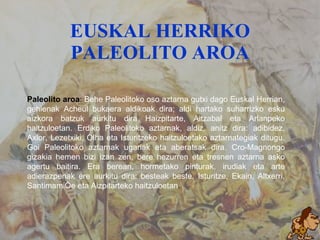 EUSKAL HERRIKO PALEOLITO AROA Paleolito aroa :  Behe Paleolitoko oso aztarna gutxi dago Euskal Herrian, gehienak Acheul bukaera aldikoak dira; aldi hartako suharrizko esku aizkora batzuk aurkitu dira Haizpitarte, Aitzabal eta Arlanpeko haitzuloetan. Erdiko Paleolitoko aztarnak, aldiz, anitz dira: adibidez, Axlor, Lezetxiki, Olha eta Isturitzeko haitzuloetako aztarnategiak ditugu. Goi Paleolitoko aztarnak ugariak eta aberatsak dira. Cro-Magnongo gizakia hemen bizi izan zen, bere hezurren eta tresnen aztarna asko agertu baitira. Era berean, hormetako pinturak, irudiak eta arte adierazpenak ere aurkitu dira: besteak beste, Isturitze, Ekain, Altxerri, Santimamiñe eta Aizpitarteko haitzuloetan . 