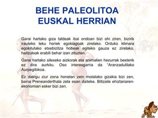 Behe paleolitoa Garai hartako giza taldeak ibai ondoan bizi ohi ziren, bizirik irauteko leku horiek egokiagoak zirelako. Orduko klimara egokitutako etxebizitza hobeak egiteko gauza ez zirelako, haitzuloak erabili behar izan zituzten. Garai hartako silexeko aizkorak eta animalien hezurrak besterik ez dira aurkitu. Oso interesgarria da “Aranzadulilako Aurpegibikoa. Ez dakigu ziur zona honetan zein motatako gizakia bizi zen, baina Preneanderthala zela esan daiteke. Biltzaile ehiztariaren-ekonomiari esker bizi zen. BEHE PALEOLITOA EUSKAL HERRIAN 