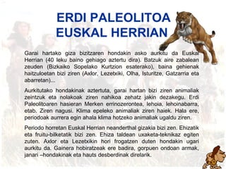 Erdi paleolitoa ERDI PALEOLITOA EUSKAL HERRIAN    Garai hartako giza bizitzaren hondakin asko aurkitu da Euskal Herrian (40 leku baino gehiago aztertu dira). Batzuk aire zabalean zeuden (Bizkaiko Sopelako Kurtzion esaterako), baina gehienak haitzuloetan bizi ziren (Axlor, Lezetxiki, Olha, Isturitze, Gatzarria eta abarretan)... Aurkitutako hondakinak aztertuta, garai hartan bizi ziren animaliak zeintzuk eta nolakoak ziren nahikoa zehatz jakin dezakegu. Erdi Paleolitoaren hasieran Mer k en errinozerontea, lehoia, lehoinabarra, etab. Ziren nagusi. Klima epeleko animaliak ziren haiek. Hala ere, periodoak aurrera egin ahala klima hotzeko animaliak ugaldu ziren. Periodo horretan Euskal Herrian neanderthal gizakia bizi zen. Ehizatik eta fruitu-bilketatik bizi zen. Ehiza taldean uxaketa-teknikaz egiten zuten. Axlor eta Lezetxikin hori frogatzen duten hondakin ugari aurkitu da. Gainera hobiratzeak ere badira, gorpuen ondoan armak, janari –hondakinak eta hauts desberdinak direlarik. 