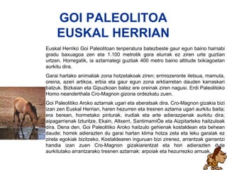 Goi Paleolitoa GOI PALEOLITOA EUSKAL HERRIAN Euskal Herriko Goi Paleolitoan tenperatura batezbeste gaur egun baino hamabi gradu baxuagoa zen eta 1.100 metrotik gora elurrak ez ziren urte guztian urtzen. Horregatik, ia aztarnategi guztiak 400 metro baino altitude txikiagoetan aurkitu dira. Garai hartako animaliak zona hotzetakoak ziren; errinozeronte iletsua, mamuta, oreina, azeri artikoa, erbia eta gaur egun zona arktiarretan dauden karraskari batzuk. Bizkaian eta Gipuzkoan batez ere oreinak ziren nagusi. Erdi Paleolitoko Homo neanderthala Cro-Magnon gizona ordezkatu zuen. Goi Paleolitiko Aroko aztarnak ugari eta aberatsak dira. Cro-Magnon gizakia bizi izan zen Euskal Herrian, haren hezurren eta tresnen aztarna ugari aurkitu baita; era berean, hormetako pinturak, irudiak eta arte adierazpenak aurkitu dira; aipagarrienak Izturitze, Ekain, Altxerri, Santimamiñe eta Aizpitarteko haitzuloak dira. Dena den, Goi Paleolitiko Aroko haitzulo gehienak kostaldean eta behean daude; horrek adierazten du garai hartan klima hotza zela eta leku garaiak ez zirela egokiak bizitzeko. Kostaldearen inguruan bizi zirenez, arrantzak garrantzi handia izan zuen Cro-Magnon gizakiarentzat eta hori adierazten dute aurkitutako arrantzarako tresnen aztarnak: arpoiak eta hezurrezko amuak.   