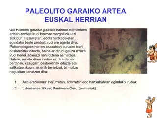 Euskal herriko artea PALEOLITO GARAIKO ARTEA EUSKAL HERRIAN Goi Paleolito garaiko gizakiak hainbat elementuen artean zenbait irudi horman margoturik utzi zizkigun. Hezurretan, edota hartxabaletan egindako beste zenbait irudi ere agertu dira. Paleontologoek horren esanahiari buruzko teori desberdinak dituzte, baina ez dirudi gauza erraza irudi horiek adierazi nahi dutena asmatzea. Halere, aurkitu diren irudiak ez dira denak berdinak, ezaugarri desberdinak dituzte eta sailkatzerakoan, lehenik behintzat, bi multzo nagusitan banatzen dira: Arte erabilkorra: hezurretan, adarretan edo hartxabaletan egindako irudiak Labar-artea: Ekain, Santimamiñen,  (animaliak)  