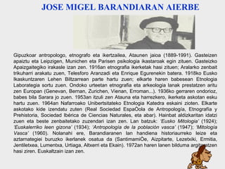 barandiaran Gipuzkoar antropologo, etnografo eta ikertzailea, Ataunen jaioa (1889-1991). Gasteizen apaiztu eta Leipzigen, Munichen eta Parisen psikologia ikastaroak egin zituen. Gasteizko Apaizgaitegiko irakasle izan zen. 1916an etnografia ikerketak hasi zituen; Aralarko zenbait trikuharri arakatu zuen, Telesforo Aranzadi eta Enrique Egurenekin batera. 1918ko Eusko Ikaskuntzaren Lehen Biltzarrean parte hartu zuen; elkarte haren babesean Etnologia Laborategia sortu zuen. Ondoko urteetan etnografia eta arkeologia lanak prestatzen aritu zen Europan (Genevan, Bernan, Zurichen, Vienan, Erroman...). 1936ko gerraren ondorioz, babes bila Sarara jo zuen. 1953an itzuli zen Atauna eta harrezkero, ikerketa askotan esku hartu zuen. 1964an Nafarroako Unibertsitateko Etnologia Katedra eskaini zioten. Elkarte askotako kide izendatu zuten (Real Sociedad Española de Antropología, Etnografía y Prehistoria, Sociedad Ibérica de Ciencias Naturales, eta abar). Hainbat aldizkaritan idatzi zuen eta beste zenbaitetako zuzendari izan zen. Lan batzuk:  ‘Eusko Mitologia’  (1924);  ‘Euskalerriko leen gizona’  (1934);  ‘Antropología de la población vasca’  (1947);  ‘Mitología Vasca’  (1960). Nolanahi ere, Barandiaranen lan handiena historiaurreko leize eta aztarnategiei buruzko ikerlanek osatua da (Santimamiñe, Aiz p itarte, Lezetxiki, Ermitia, Jentiletxea, Lumentxa, Urtiaga, Altxerri eta Ekain). 1972an haren lanen bilduma argitaratzen hasi ziren. Euskaltzain izan zen. JOSE MIGEL BARANDIARAN AIERBE   