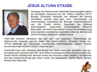 altuna 1960-1965 bitartean Alemanian bizi izan zen. Han zegoelarik, Paleontologia eta Historiaurreko ikasketak sakondu zituen. Epe horren ondoren, Donostian finkatu zen. 1971an doktoratu zen Gipuzkoako historiaurreko aztarnategietako Ugaztun Faunari buruzko tesia egin ondoren (1972an argitaratu zen). Arazandiren buru zela, arkeologo gisa Euskal Herri osoan zehar aritu da lanean. Izan ere, berrogeitik gora indusketa egin ditu. Gure artean ia ezezagunak diren eremuak jorratu ditu, Euskal Herriko historiaurreko altxorrak aurkitu eta nazioarte mailan zabalduz. Kontaezinak dira bere ikerketa-lanak eta jaso   dituen sariak; bat aipatzearren, Ibáñez Martín Zientzia Ikerketa Sari Nazionala. JESUS ALTUNA   ETXABE  Arkeologo eta Historiaurrean aditua eta Arkeozoologian doktore da. Berastegin (Gipuzkoa) jaio zen 1932ko uztailaren 1971n. Biologia Zientzietan lizentziatu zen Madrilen eta Zientzia Fakultateko ezohiko saria jaso zuen.  Historiaurrean eta Arkeozoologian espezialista da. Berrogei indusketa-kanpaina egin ditu Euskal Herriko, Espainiako eta Sudango aztarnategietan. Labar-artea Kontserbatzeko Espainiar Batzordeko eta ICAZ ( International   Council for Archaezoology ) erakundeetako zuzendaritza batzordeko kidea da, eta Aranzadi Zientzi Elkarteko Historiaurre Sailaren burua.  