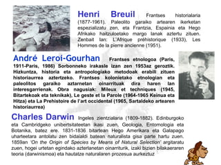 Darwin, Breuil Charles   Darwin   Ingeles zientzialaria (1809-1882). Edinburgoko eta Cambridgeko unibertsitateetan ikasi zuen, Geologia, Entomologia eta Botanika, batez ere. 1831-1836 bitartean Hego Amerikara eta Galapago uharteetara antolatu zen bidaialdi batean naturalista gisa parte hartu zuen. 1859an  ‘On the Origin of Species by Means of Natural Selection’  argitaratu zuen, hogei urtetan egindako azterlanetan oinarriturik, izaki bizien bilakaeraren teoria (darwinismoa) eta hautatze naturalaren prozesua aurkeztuz Henri   Breuil   Frantses historialaria (1877-1961). Paleolito garaiko artearen ikerketan espezializatu zen, eta Frantzia, Espainia eta Hego  A frikako haitzuloetako margo lanak aztertu zituen. Zenbait lan: L’Afrique préhistorique (1933), Les Hommes de la pierre ancienne (1951). André Leroi-Gourhan   Frantses etnologoa (Paris, 1911-Paris, 1986) Sorbonneko irakasle izan zen 1953az geroztik. Hizkuntza, historia eta antropologiako metodoak erabili zituen historiaurrea aztertzeko. Frantses kolonietako etnologian eta paleolitos garaiko aztarnetan oinarrituak dira haren lan interesgarrienak. Obra nagusiak: Mileux et techniques (1945, Bitartekoak eta teknikak), Le geste et la Parole (1964-1965 Keinua eta Hitza) eta La Prehistoire de l’art occidental (1965, Sartaldeko artearen historiaurrea) 