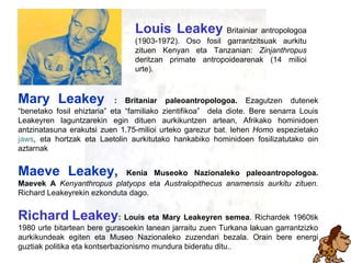 leakeytarrak Zein da zein Louis Leakey   Britainiar antropologoa (1903-1972). Oso fosil garrantzitsuak aurkitu zituen Kenyan eta Tanzanian:  Zinjanthropus  deritzan primate antropoidearenak (14 milioi urte). Mary   Leakey  : Britaniar paleoantropologoa.  Ezagutzen dutenek “benetako fosil ehiztaria” eta “familiako zientifikoa”  dela diote. Bere senarra Louis Leakeyren laguntzarekin egin dituen aurkikuntzen artean, Afrikako hominidoen antzinatasuna erakutsi zuen 1.75-milioi urteko garezur bat ,  lehen  Homo  espezietako  jaws ,   eta hortzak eta Laetolin aurkitutako hankabiko hominidoen fosilizatutako oin aztarnak   Maeve Leakey,  Kenia Museoko Nazionaleko paleoantropologoa. Maevek A  Kenyanthropus platyops  eta  Australopithecus anamensis aurkitu zituen.  Richard Leakeyrekin ezkonduta dago. Richard   Leakey : Louis eta Mary Leakeyren semea . Richardek 1960tik 1980 urte bitartean bere gurasoekin lanean jarraitu zuen Turkana lakuan garrantzizko aurkikundeak egiten eta Museo Nazionaleko zuzendari bezala. Orain bere energi guztiak politika eta kontserbazionismo mundura bideratu ditu. ,  