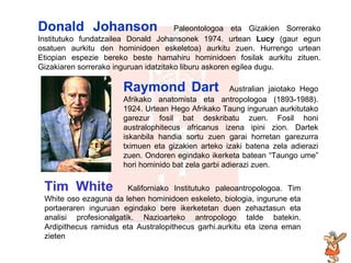 biografia Tim White  Kaliforniako Institutuko paleoantropologoa. Tim White oso ezaguna da lehen hominidoen eskeleto, biologia, ingurune eta portaeraren inguruan egindako bere ikerketetan duen zehaztasun eta analisi profesionalgatik. Nazioarteko antropologo talde batekin. Ardipithecus ramidus eta Australopithecus garhi.aurkitu eta izena eman zieten Raymond Dart  Australian jaiotako Hego Afrikako anatomista eta antropologoa (1893-1988). 1924. Urtean Hego Afrikako Taung inguruan aurkitutako garezur fosil bat deskribatu zuen. Fosil honi australophitecus africanus izena ipini zion. Dartek iskanbila handia sortu zuen garai horretan garezurra tximuen eta gizakien arteko izaki batena zela adierazi zuen. Ondoren egindako ikerketa batean “Taungo ume” hori hominido bat zela   garbi adierazi zuen . Donald Johanson   Paleontologoa eta Gizakien Sorrerako Institutuko fundatzailea Donald Johansonek 1974. urtean  Lucy  (gaur egun osatuen aurkitu den hominidoen eskeletoa) aurkitu zuen. Hurrengo urtean Etiopian espezie bereko beste hamahiru hominidoen fosilak aurkitu zituen. Gizakiaren sorrerako inguruan idatzitako liburu askoren egilea dugu. 
