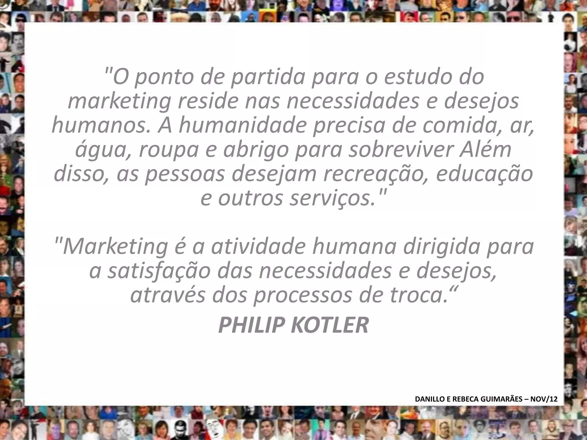 "O ponto de partida para o estudo do
 marketing reside nas necessidades e desejos
humanos. A humanidade precisa de comida, ar,
  água, roupa e abrigo para sobreviver Além
disso, as pessoas desejam recreação, educação
               e outros serviços."
"Marketing é a atividade humana dirigida para
  a satisfação das necessidades e desejos,
      através dos processos de troca.“
                PHILIP KOTLER

                                 DANILLO E REBECA GUIMARÃES – NOV/12
 