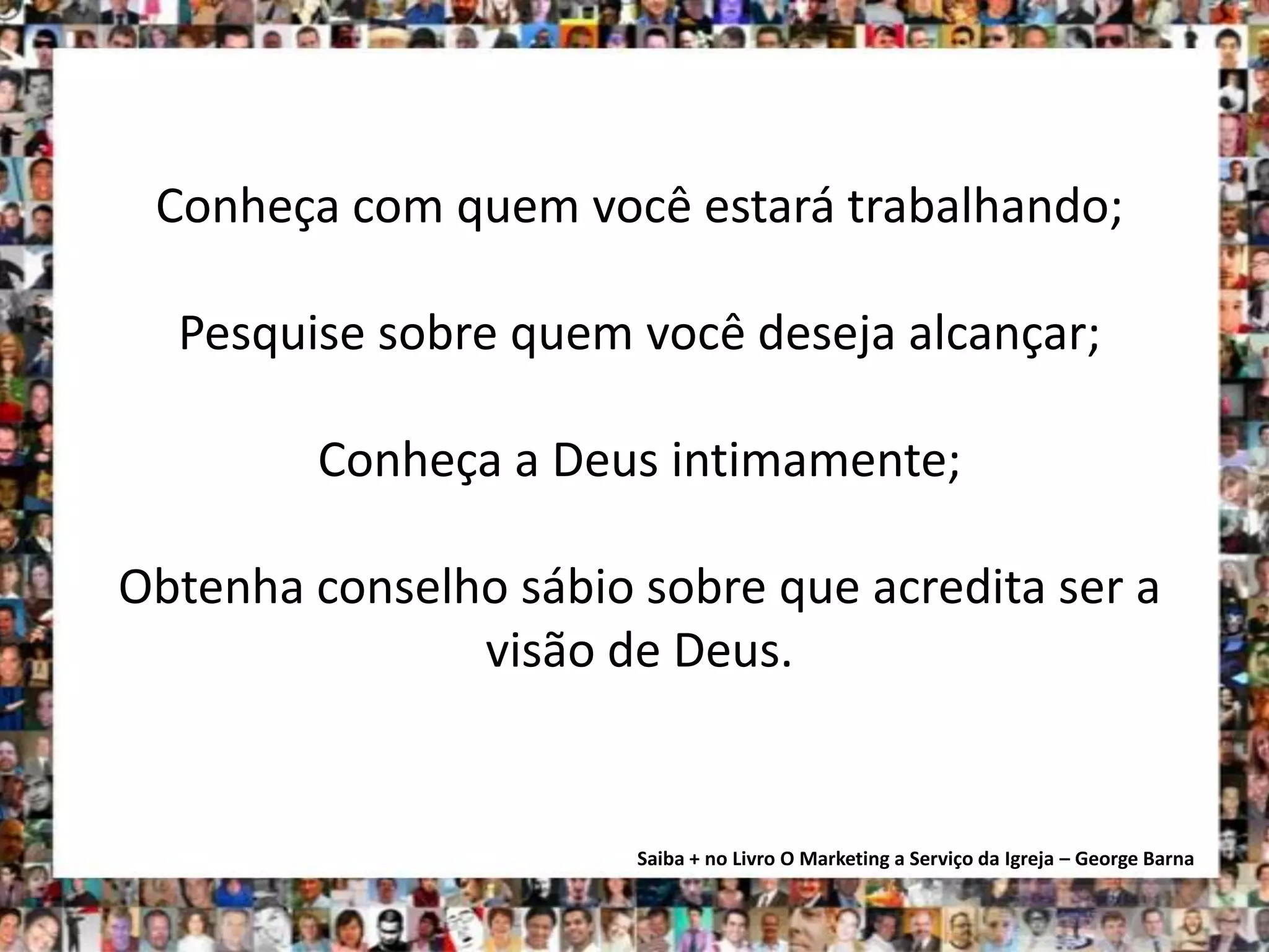Conheça com quem você estará trabalhando;

  Pesquise sobre quem você deseja alcançar;

        Conheça a Deus intimamente;

Obtenha conselho sábio sobre que acredita ser a
               visão de Deus.


                       Saiba + no Livro O Marketing a Serviço da Igreja – George Barna
 
