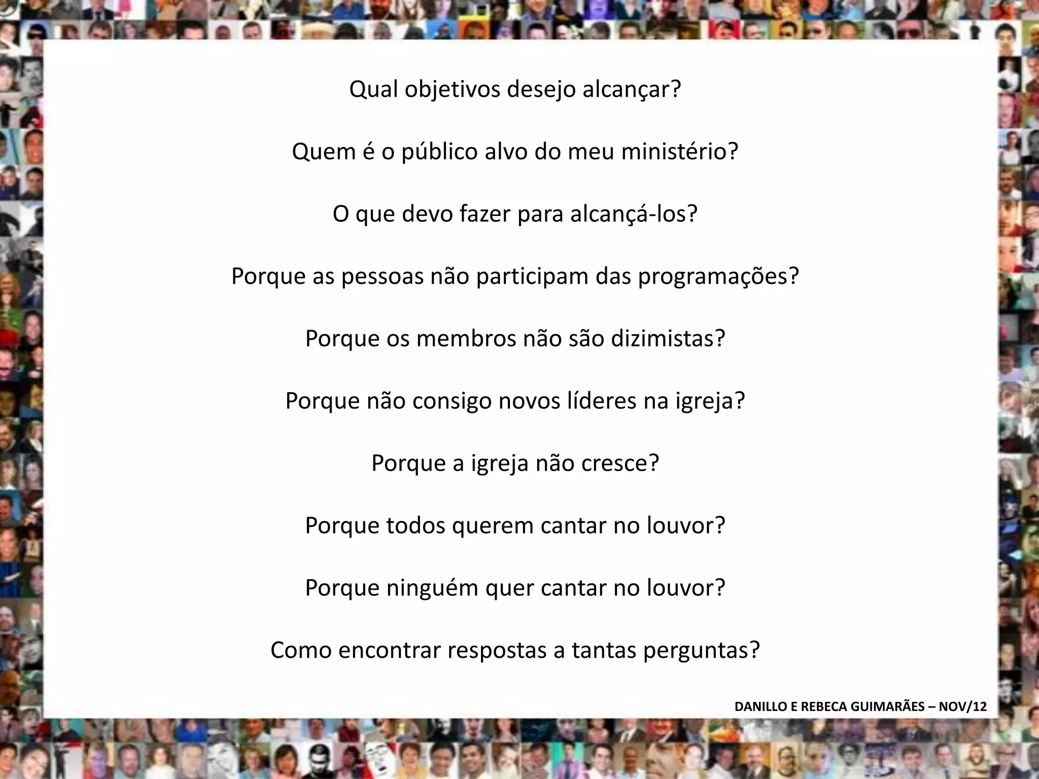 Qual objetivos desejo alcançar?

     Quem é o público alvo do meu ministério?

        O que devo fazer para alcançá-los?

Porque as pessoas não participam das programações?

      Porque os membros não são dizimistas?

    Porque não consigo novos líderes na igreja?

            Porque a igreja não cresce?

      Porque todos querem cantar no louvor?

      Porque ninguém quer cantar no louvor?

   Como encontrar respostas a tantas perguntas?

                                              DANILLO E REBECA GUIMARÃES – NOV/12
 
