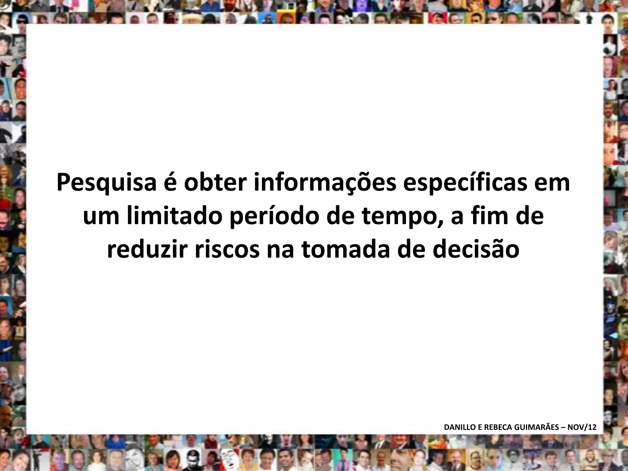 Pesquisa é obter informações específicas em
  um limitado período de tempo, a fim de
    reduzir riscos na tomada de decisão




                                DANILLO E REBECA GUIMARÃES – NOV/12
 