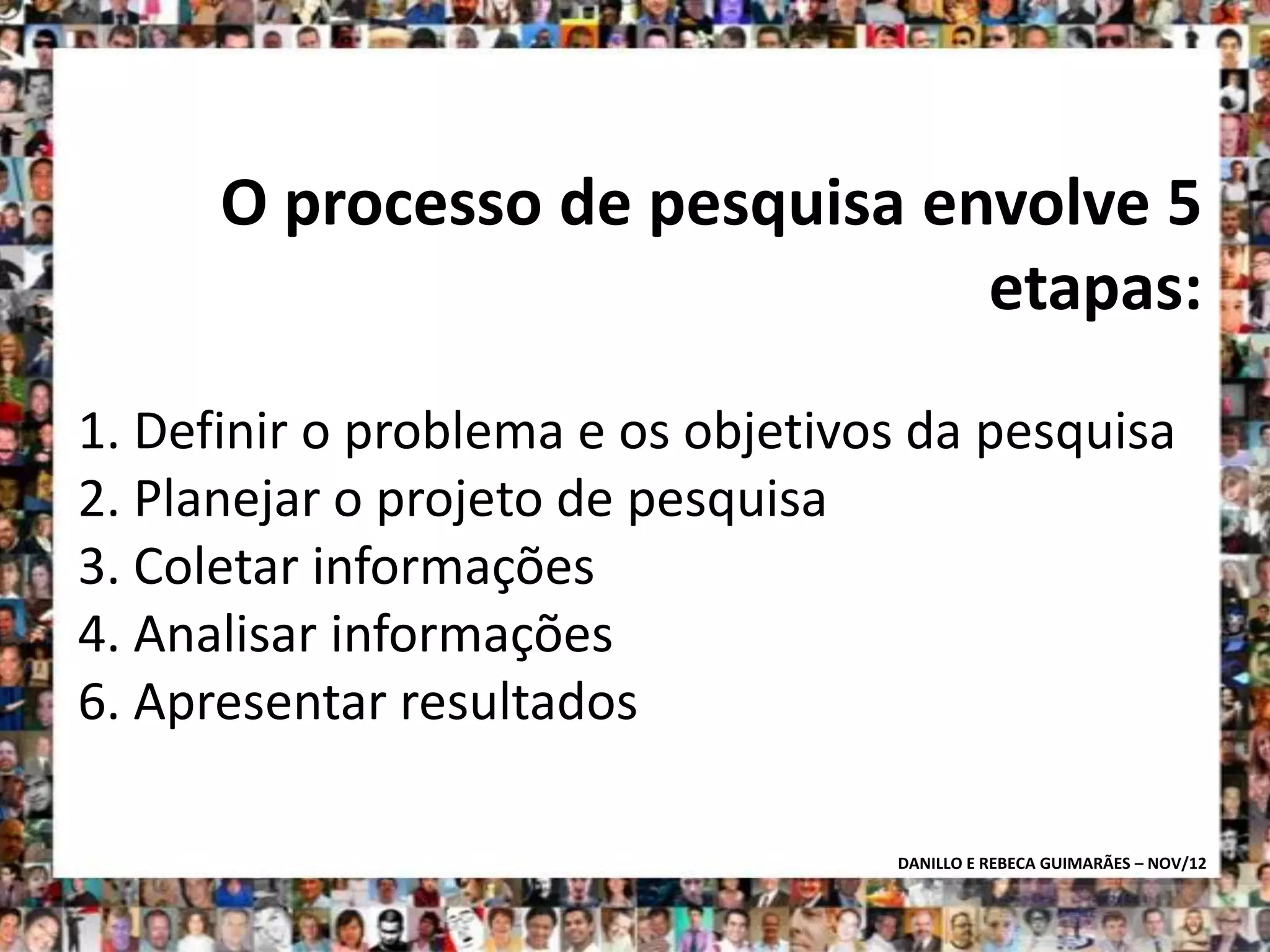 O processo de pesquisa envolve 5
                               etapas:
1. Definir o problema e os objetivos da pesquisa
2. Planejar o projeto de pesquisa
3. Coletar informações
4. Analisar informações
6. Apresentar resultados

                                   DANILLO E REBECA GUIMARÃES – NOV/12
 