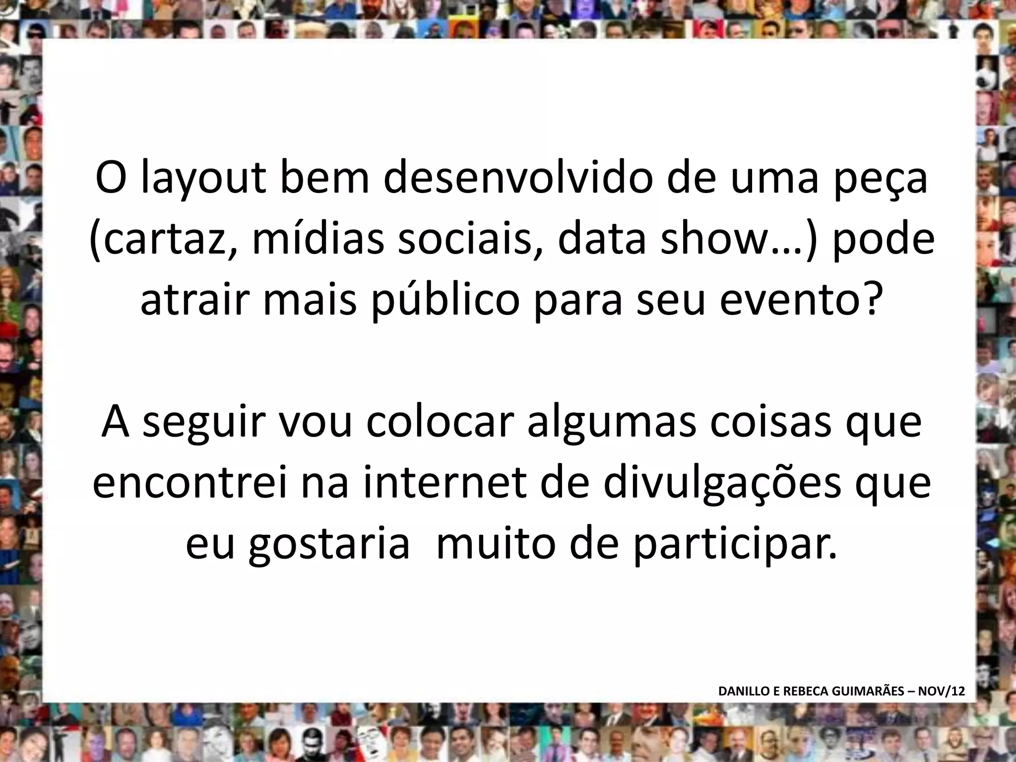 O layout bem desenvolvido de uma peça
(cartaz, mídias sociais, data show…) pode
   atrair mais público para seu evento?

A seguir vou colocar algumas coisas que
encontrei na internet de divulgações que
    eu gostaria muito de participar.

                              DANILLO E REBECA GUIMARÃES – NOV/12
 