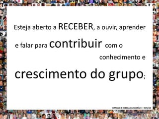 Esteja aberto a RECEBER, a ouvir, aprender

e falar para   contribuir com o
                           conhecimento e

crescimento do grupo;

                               DANILLO E REBECA GUIMARÃES – NOV/12
 