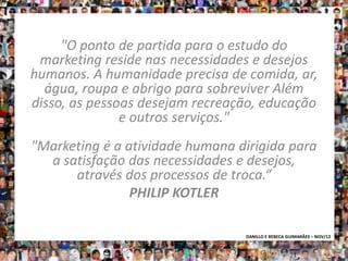 "O ponto de partida para o estudo do
 marketing reside nas necessidades e desejos
humanos. A humanidade precisa de comida, ar,
  água, roupa e abrigo para sobreviver Além
disso, as pessoas desejam recreação, educação
               e outros serviços."
"Marketing é a atividade humana dirigida para
  a satisfação das necessidades e desejos,
      através dos processos de troca.“
                PHILIP KOTLER

                                 DANILLO E REBECA GUIMARÃES – NOV/12
 