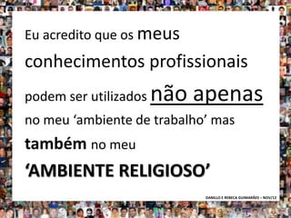 Eu acredito que os meus
conhecimentos profissionais
podem ser utilizados   não apenas
no meu ‘ambiente de trabalho’ mas
também no meu
‘AMBIENTE RELIGIOSO’
                            DANILLO E REBECA GUIMARÃES – NOV/12
 