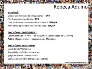 Rebeca Aquino
FORMAÇÃO
Graduação- Publicidade e Propaganda – UNIT
Pós Graduação - Marketing – UFS
Cursos – Comportamento do Consumidor – ESPM/SP
MKT para empreendimentos Imobiliários – IBC/BA

EXPERIÊNCIAS PROFISSIONAIS
Construtora Celi – 4 Anos – de estagiária a Coordenação de Marketing
Artline Móveis - 2 anos – Supervisora de Marketing

EXPERIÊNCIAS MINISTERIAIS
Igreja Batista Vila Galvão
Segunda Igreja Batista em Aracaju
Igreja Batista em Orlando Dantas
Comissão Centenário 100 anos dos Batistas
                                                           DANILLO E REBECA GUIMARÃES – NOV/12
 