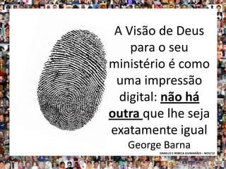 A Visão de Deus
    para o seu
ministério é como
 uma impressão
  digital: não há
outra que lhe seja
exatamente igual
   George Barna
         DANILLO E REBECA GUIMARÃES – NOV/12
 