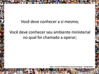 Você deve conhecer a si mesmo;

Você deve conhecer seu ambiente ministerial
       no qual foi chamado a operar;




                     Saiba + no Livro O Marketing a Serviço da Igreja – George Barna
 