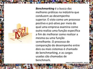 Benchmarking é a busca das
melhores práticas na indústria que
conduzem ao desempenho
superior. É visto como um processo
positivo e pró-ativo por meio do
qual uma empresa examina como
outra realiza uma função específica
a fim de melhorar como realizar a
mesma ou uma função
semelhante. O processo de
comparação do desempenho entre
dois ou mais sistemas é chamado
de benchmarking, e as cargas
usadas são chamadas de
benchmark.
                       DANILLO E REBECA GUIMARÃES – NOV/12
 