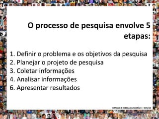 O processo de pesquisa envolve 5
                               etapas:
1. Definir o problema e os objetivos da pesquisa
2. Planejar o projeto de pesquisa
3. Coletar informações
4. Analisar informações
6. Apresentar resultados

                                   DANILLO E REBECA GUIMARÃES – NOV/12
 