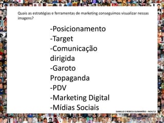 Quais as estratégias e ferramentas de marketing conseguimos visualizar nessas
imagens?

                   -Posicionamento
                   -Target
                   -Comunicação
                   dirigida
                   -Garoto
                   Propaganda
                   -PDV
                   -Marketing Digital
                   -Mídias Sociais                       DANILLO E REBECA GUIMARÃES – NOV/12
 
