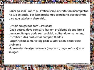 Conceito sem Prática ou Prática sem Conceito são incompletos
na sua essencia, por isso precisamos exercitar o que ouvimos
para que seja bem absorvido.

-Dividir em grupos com 3 Pessoas;
-Cada pessoa deve compartilhar um problema da sua igreja
que acredita que pode ser resolvido utilizando o marketing;
-Escolher 1 dos problemas compartilhados;
-Sugerir como o marketing pode ajudar a solucionar esse
problema
-Apresnetar de alguma forma (impresso, peça, música) essa
solução


                                             DANILLO E REBECA GUIMARÃES – NOV/12
 