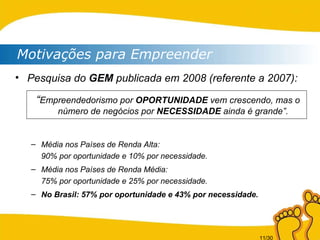 Motivações para Empreender Pesquisa do  GEM  publicada em 2008 (referente a 2007): “ Empreendedorismo por  OPORTUNIDADE  vem crescendo, mas o número de negócios por  NECESSIDADE  ainda é grande”. Média nos Países de Renda Alta: 90% por oportunidade e 10% por necessidade. Média nos Países de Renda Média: 75% por oportunidade e 25% por necessidade. No Brasil: 57% por oportunidade e 43% por necessidade. 
