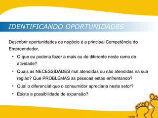 IDENTIFICANDO OPORTUNIDADES Descobrir oportunidades de negócio é a principal Competência do Empreendedor.   O que eu poderia fazer a mais ou de diferente neste ramo de atividade? Quais as NECESSIDADES mal atendidas ou não atendidas na sua região? Que PROBLEMAS as pessoas estão enfrentando? Qual o diferencial que o consumidor apreciaria neste setor? Existe a possibilidade de expansão? 