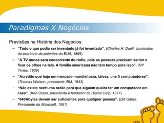 Paradigmas X Negócios Previsões na História dos Negócios: “ Tudo o que podia ser inventado já foi inventado” . ( Charles H. Duell, comissário do escritório de patentes do EUA, 1899 ) “ A TV nunca será concorrente do rádio, pois as pessoas precisam sentar e fixar os olhos na tela. A família americana não tem tempo para isso” . ( NY Times, 1939 ) “ Acredito que haja um mercado mundial para, talvez, uns 5 computadores” . ( Thomas Watson, presidente IBM, 1943 ) “ Não existe nenhuma razão para que alguém queira ter um computador em casa” . ( Ken Olson, presidente e fundador da Digital Corp, 1977 ) “ 640Kbytes devem ser suficientes para qualquer pessoa” . ( Bill Gates, Presidente da Microsoft, 1981 ) 