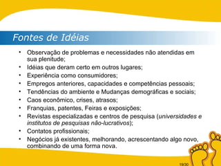Observação de problemas e necessidades não atendidas em sua plenitude; Idéias que deram certo em outros lugares; Experiência como consumidores; Empregos anteriores, capacidades e competências pessoais; Tendências do ambiente e  Mudanças demográficas e sociais; Caos econômico, crises, atrasos; Franquias, patentes, Feiras e exposições; Revistas especializadas e centros de pesquisa ( universidades e institutos de pesquisas não-lucrativos ); Contatos profissionais; Negócios já existentes, melhorando, acrescentando algo novo, combinando de uma forma nova. Fontes de Idéias 