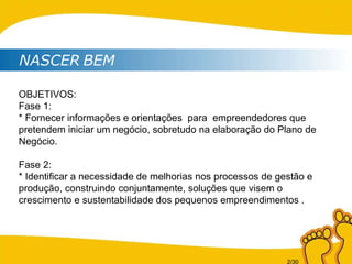 NASCER   BEM OBJETIVOS: Fase 1: * Fornecer informações e orientações  para  empreendedores que pretendem iniciar um negócio, sobretudo na elaboração do Plano de Negócio. Fase 2: * Identificar a necessidade de melhorias nos processos de gestão e produção, construindo conjuntamente, soluções que visem o crescimento e sustentabilidade dos pequenos empreendimentos . 