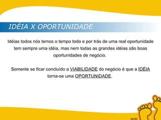 Idéias todos nós temos o tempo todo e por trás de uma real oportunidade tem sempre uma idéia, mas nem todas as grandes idéias são boas oportunidades de negócio.  Somente se ficar concluído a  VIABILIDADE  do negócio é que a  IDÉIA  torna-se uma  OPORTUNIDADE .  IDÉIA X OPORTUNIDADE 